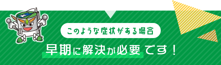 このような症状がある場合 早期に解決が必要 です！