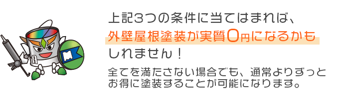 上記3つの条件に当てはまれば、外壁屋根塗装が実質0円になるかもしれません！全てを満たさない場合でも、通常よりずっとお得に塗装することが可能になります。