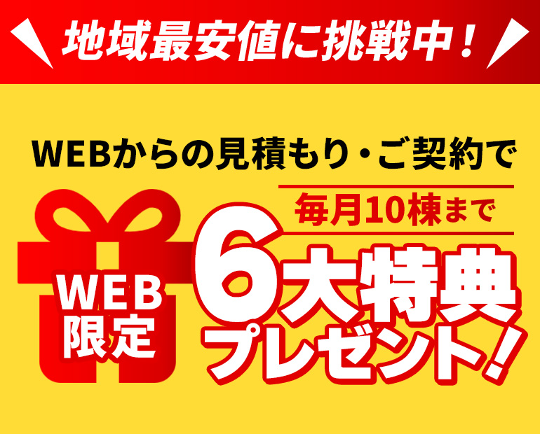 地域最安値に挑戦中！　WEBからの見積・ご契約で毎月10棟まで6大特典プレゼント！